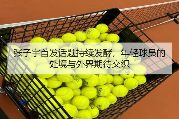 张子宇首发话题持续发酵，年轻球员的处境与外界期待交织