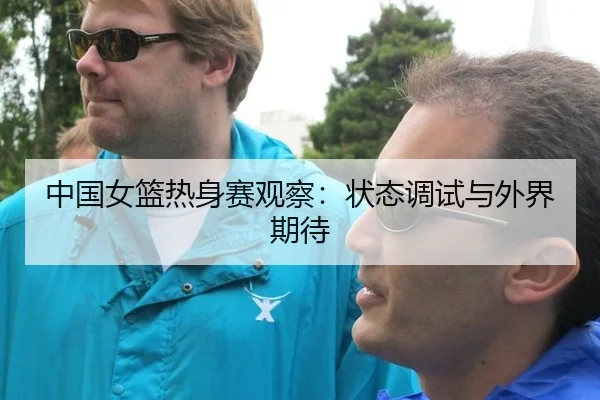 中国女篮热身赛观察：状态调试与外界期待